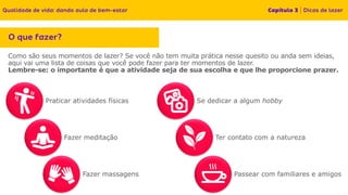 Como são seus momentos de lazer? Se você não tem muita prática nesse quesito ou anda sem ideias,
aqui vai uma lista de coisas que você pode fazer para ter momentos de lazer.
Lembre-se: o importante é que a atividade seja de sua escolha e que lhe proporcione prazer.
Passear com familiares e amigos
Praticar atividades físicas Se dedicar a algum hobby
Fazer meditação
Fazer massagens
Ter contato com a natureza
 