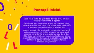 Você fez o teste de qualidade de vida e viu em que
estágio se encontra. E agora?
Se você se deu super-bem e está no caminho certo,
parabéns! Confira as dicas que preparamos para você
e veja em que pode melhorar ainda mais!
Agora, se você não se deu tão bem assim, aqui você
vai encontrar um conteúdo pensado para que você
alcance e mantenha o bem-estar no seu dia a dia.
São dicas para melhorar sua alimentação, seu sono,
seus momentos de lazer, para te ajudar na solução de
conflitos e para aumentar sua saúde física e
emocional! Aproveite!
 