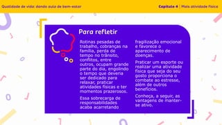 Insira o texto aqui
Rotinas pesadas de
trabalho, cobranças na
família, perda de
tempo no trânsito,
conflitos, entre
outros, ocupam grande
parte do dia, engolindo
o tempo que deveria
ser dedicado para
relaxar, praticar
atividades físicas e ter
momentos prazerosos.
Essa sobrecarga de
responsabilidades
acaba acarretando
fragilização emocional
e favorece o
aparecimento de
doenças.
Praticar um esporte ou
realizar uma atividade
física que seja do seu
gosto proporciona o
combate ao estresse,
além de outros
benefícios.
Conheça, a seguir, as
vantagens de manter-
se ativo.
 