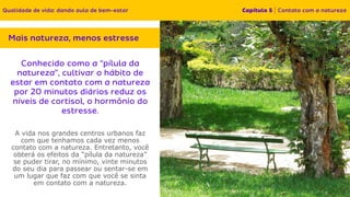 A vida nos grandes centros urbanos faz
com que tenhamos cada vez menos
contato com a natureza. Entretanto, você
obterá os efeitos da “pílula da natureza”
se puder tirar, no mínimo, vinte minutos
do seu dia para passear ou sentar-se em
um lugar que faz com que você se sinta
em contato com a natureza.
 