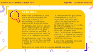 Para saber quanto seria a dose
diária mínima de exposição à
natureza, um grupo de
pesquisadores realizou um
experimento de oito semanas.
Os participantes tiveram contato
com a natureza por um período
de 10 minutos ou mais, pelo
menos 3 vezes por semana. Os
níveis de cortisol foram medidos
uma vez a cada duas semanas.
Os participantes eram livres para
escolher a hora do dia, a duração
e o local de sua experiência com
a natureza.
Os dados revelaram que apenas
uma experiência de vinte
minutos era suficiente para
reduzir significativamente os
níveis de cortisol. Se o
participante passasse, em média,
30 minutos sentado ou
caminhando, os níveis de cortisol
caíam em uma taxa ainda
maior. Depois disso, os benefícios
adicionais de redução de estresse
continuavam a aumentar, mas a
um ritmo mais lento.
O estudo foi publicado na revista
Frontiers in Psychology.
Para conhecer mais sobre a pesquisa, assista este vídeo.
 