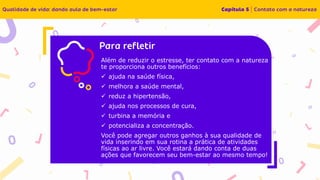 Insira o texto aqui
Além de reduzir o estresse, ter contato com a natureza
te proporciona outros benefícios:
✓ ajuda na saúde física,
✓ melhora a saúde mental,
✓ reduz a hipertensão,
✓ ajuda nos processos de cura,
✓ turbina a memória e
✓ potencializa a concentração.
Você pode agregar outros ganhos à sua qualidade de
vida inserindo em sua rotina a prática de atividades
físicas ao ar livre. Você estará dando conta de duas
ações que favorecem seu bem-estar ao mesmo tempo!
 