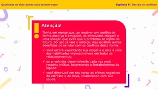 Tenha em mente que, ao resolver um conflito de
forma positiva e amigável, os envolvidos chegam a
uma solução que evita que o problema se repita no
futuro. Só isso já vale o esforço, mas existem outros
benefícios de se lidar com os conflitos desta forma:
✓ você estará exercitando sua empatia e esta é uma
das habilidades imprescindíveis em todos os
relacionamentos;
✓ os envolvidos desenvolverão cada vez mais
respeito mútuo, favorecendo o fortalecimento da
equipe;
✓ você diminuirá em seu corpo os efeitos negativos
do estresse e da raiva, colaborando com sua
saúde.
 