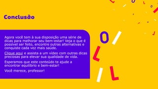 Agora você tem à sua disposição uma série de
dicas para melhorar seu bem-estar! Veja o que é
possível ser feito, encontre outras alternativas e
conquiste cada vez mais saúde.
Clique aqui e assista a um vídeo com outras dicas
preciosas para elevar sua qualidade de vida.
Esperamos que este conteúdo te ajude a
encontrar equilíbrio e bem-estar!
Você merece, professor!
 