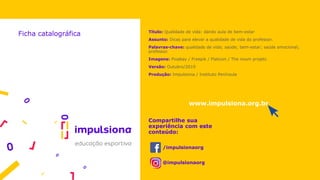 Título: Qualidade de vida: dando aula de bem-estar
Assunto: Dicas para elevar a qualidade de vida do professor.
Palavras-chave: qualidade de vida; saúde; bem-estar; saúde emocional;
professor.
Imagens: Pixabay / Freepik / Flaticon / The noum projetc
Versão: Outubro/2019
Produção: Impulsiona / Instituto Península
Ficha catalográfica
www.impulsiona.org.br
Compartilhe sua
experiência com este
conteúdo:
/impulsionaorg
@impulsionaorg
 