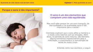 Mas você sabe porque ter um sono tranquilo, de
boa qualidade e na quantidade certa é tão
importante para a saúde?
Cientistas explicam que o sono afeta a memória e
o modo como lidamos com as emoções. Além
disso, no período de sono noturno, são liberados
alguns hormônios imprescindíveis para a
maturação, o crescimento e a manutenção da
saúde do nosso corpo.
Entenda como isso acontece, a seguir.
 
