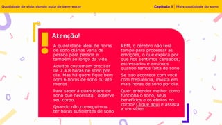 A quantidade ideal de horas
de sono diárias varia de
pessoa para pessoa e
também ao longo da vida.
Adultos costumam precisar
de 7 a 8 horas de sono por
dia. Mas há quem fique bem
com 6 horas de sono ou até
menos.
Para saber a quantidade de
sono que necessita, observe
seu corpo.
Quando não conseguimos
ter horas suficientes de sono
REM, o cérebro não terá
tempo para processar as
emoções, o que explica por
que nos sentimos cansados,
estressados e ansiosos
quando temos falta de sono.
Se isso acontece com você
com frequência, invista em
mais horas de sono por dia.
Quer entender melhor como
funciona o sono, seus
benefícios e os efeitos no
corpo? Clique aqui e assista
a um vídeo.
 