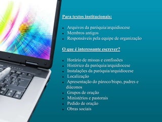 Para textos institucionais:

   Arquivos da paróquia/arquidiocese
   Membros antigos
   Responsáveis pela equipe de organização

O que é interessante escrever?

   Horário de missas e confissões
   Histórico da paróquia/arquidiocese
   Instalações da paróquia/arquidiocese
   Localização
   Apresentação do pároco/bispo, padres e
    diáconos
   Grupos de oração
   Ministérios e pastorais
   Pedido de oração
   Obras sociais
 