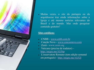    Muitas vezes, o site da paróquia ou da
    arquidiocese traz ainda informações sobre a
    Igreja e até mesmo notícias relevantes do
    Brasil e do mundo. Mas onde pesquisar
    conteúdo gratuito?

Sites católicos:

    CNBB – www.cnbb.com.br
    Canção Nova – www.cancaonova.com
    Zenit - www.zenit.org
    Vaticano (precisa de tradutor) –
    http://migre.me/1G56p
    L'osservatore Romano (tem edição semanal
    em português) - http://migre.me/1G52I
 