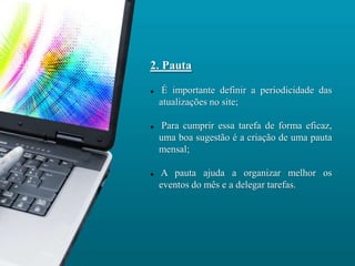 2. Pauta

    É importante definir a periodicidade das
    atualizações no site;

    Para cumprir essa tarefa de forma eficaz,
    uma boa sugestão é a criação de uma pauta
    mensal;

   A pauta ajuda a organizar melhor os
    eventos do mês e a delegar tarefas.
 