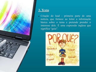 3. Texto
   Criação do lead - primeira parte de uma
    notícia, que fornece ao leitor a informação
    básica sobre o tema e pretende prender o
    interesse dele. É uma expressão inglesa que
    significa “guia”.
 