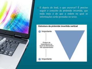    E depois do lead, o que escrever? É preciso
    seguir o conceito da pirâmide invertida, que
    nada mais é do que a ordem na qual as
    informações serão postadas no texto.
 