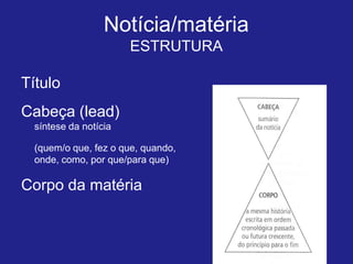 Notícia/matéria
                       ESTRUTURA

Título
Cabeça (lead)
  síntese da notícia

  (quem/o que, fez o que, quando,
  onde, como, por que/para que)

Corpo da matéria
 