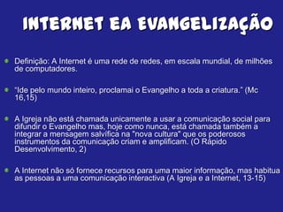 Internet ea Evangelização
Definição: A Internet é uma rede de redes, em escala mundial, de milhões
de computadores.

“Ide pelo mundo inteiro, proclamai o Evangelho a toda a criatura.” (Mc
16,15)

A Igreja não está chamada unicamente a usar a comunicação social para
difundir o Evangelho mas, hoje como nunca, está chamada também a
integrar a mensagem salvífica na "nova cultura" que os poderosos
instrumentos da comunicação criam e amplificam. (O Rápido
Desenvolvimento, 2)

A Internet não só fornece recursos para uma maior informação, mas habitua
as pessoas a uma comunicação interactiva (A Igreja e a Internet, 13-15)
 