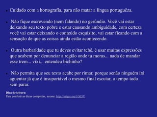    Cuidado com a hortografia, para não matar a língua portuguêza.

    Não fique escrevendo (nem falando) no gerúndio. Você vai estar
    deixando seu texto pobre e estar causando ambiguidade, com certeza
    você vai estar deixando o conteúdo esquisito, vai estar ficando com a
    sensação de que as coisas ainda estão acontecendo.

    Outra barbaridade que tu deves evitar tchê, é usar muitas expressões
    que acabem por denunciar a região onde tu moras... nada de mandar
    esse trem... vixi... entendeu bichinho?

    Não permita que seu texto acabe por rimar, porque senão ninguém irá
    aguentar já que é insuportável o mesmo final escutar, o tempo todo
    sem parar.
Dica de leitura:
Para conferir as dicas completas, acesse: http://migre.me/1G03V
 