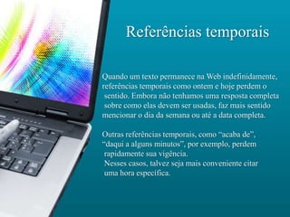 Referências temporais

Quando um texto permanece na Web indefinidamente,
referências temporais como ontem e hoje perdem o
 sentido. Embora não tenhamos uma resposta completa
 sobre como elas devem ser usadas, faz mais sentido
mencionar o dia da semana ou até a data completa.

Outras referências temporais, como “acaba de”,
“daqui a alguns minutos”, por exemplo, perdem
 rapidamente sua vigência.
 Nesses casos, talvez seja mais conveniente citar
 uma hora específica.
 