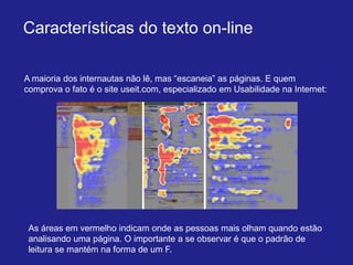 Características do texto on-line

A maioria dos internautas não lê, mas “escaneia” as páginas. E quem
comprova o fato é o site useit.com, especializado em Usabilidade na Internet:




 As áreas em vermelho indicam onde as pessoas mais olham quando estão
 analisando uma página. O importante a se observar é que o padrão de
 leitura se mantém na forma de um F.
 