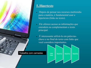 5. Hipertexto

                 Depois de pensar nos recursos multimídia
                  para a matéria, é fundamental usar o
                  hipertexto (links no texto).

                  Ele oferece acesso as informações que
                  estendem ou complementam o texto
                  principal.

                  É interessante utilizá-lo em palavras-
                  chave e no final do texto com links que
                  você considera importantes.



Trabalhe com camadas        Leia   TEXTO   TEXTO   TEXTO
                            mais
 