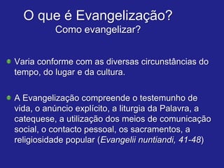O que é Evangelização?
          Como evangelizar?


Varia conforme com as diversas circunstâncias do
tempo, do lugar e da cultura.

A Evangelização compreende o testemunho de
vida, o anúncio explícito, a liturgia da Palavra, a
catequese, a utilização dos meios de comunicação
social, o contacto pessoal, os sacramentos, a
religiosidade popular (Evangelii nuntiandi, 41-48)
 