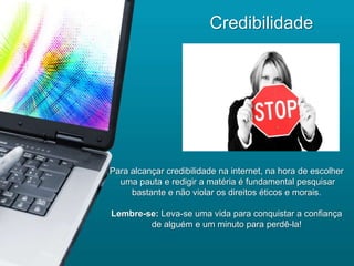 Credibilidade




Para alcançar credibilidade na internet, na hora de escolher
  uma pauta e redigir a matéria é fundamental pesquisar
     bastante e não violar os direitos éticos e morais.

Lembre-se: Leva-se uma vida para conquistar a confiança
        de alguém e um minuto para perdê-la!
 