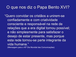 O que nos diz o Papa Bento XVI?
“Quero convidar os cristãos a unirem-se
  confiadamente e com criatividade
  consciente e responsável na rede de
  relações que a era digital tornou possível;
  e não simplesmente para satisfazer o
  desejo de estar presente, mas porque
  esta rede tornou-se parte integrante da
  vida humana.”
 (Mensagem para o 45º Dia Mundial das Comunicações)
 