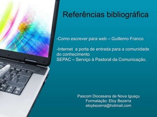 Referências bibliográfica

-Como escrever para web – Guillemo Franco

-Internet a porta de entrada para a comunidade
do conhecimento
SEPAC – Serviço à Pastoral da Comunicação.




          Pascom Diocesana de Nova Iguaçu
              Formatação: Eloy Bezerra
              eloybezerra@hotmail.com
 