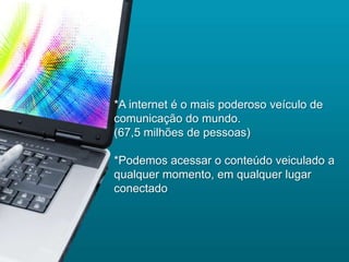 *A internet é o mais poderoso veículo de
comunicação do mundo.
(67,5 milhões de pessoas)

*Podemos acessar o conteúdo veiculado a
qualquer momento, em qualquer lugar
conectado
 