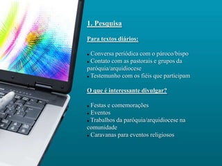 1. Pesquisa

Para textos diários:

 Conversa periódica com o pároco/bispo
 Contato com as pastorais e grupos da

paróquia/arquidiocese
 Testemunho com os fiéis que participam




O que é interessante divulgar?

 Festas e comemorações
 Eventos

 Trabalhos da paróquia/arquidiocese na

comunidade
 Caravanas para eventos religiosos
 