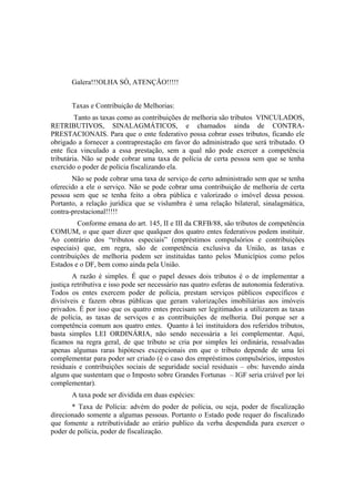 Galera!!!OLHA SÓ, ATENÇÃO!!!!!


       Taxas e Contribuição de Melhorias:
         Tanto as taxas como as contribuições de melhoria são tributos VINCULADOS,
RETRIBUTIVOS, SINALAGMÁTICOS, e chamados ainda de CONTRA-
PRESTACIONAIS. Para que o ente federativo possa cobrar esses tributos, ficando ele
obrigado a fornecer a contraprestação em favor do administrado que será tributado. O
ente fica vinculado a essa prestação, sem a qual não pode exercer a competência
tributária. Não se pode cobrar uma taxa de polícia de certa pessoa sem que se tenha
exercido o poder de polícia fiscalizando ela.
       Não se pode cobrar uma taxa de serviço de certo administrado sem que se tenha
oferecido a ele o serviço. Não se pode cobrar uma contribuição de melhoria de certa
pessoa sem que se tenha feito a obra pública e valorizado o imóvel dessa pessoa.
Portanto, a relação jurídica que se vislumbra é uma relação bilateral, sinalagmática,
contra-prestacional!!!!!
         Conforme emana do art. 145, II e III da CRFB/88, são tributos de competência
COMUM, o que quer dizer que qualquer dos quatro entes federativos podem instituir.
Ao contrário dos “tributos especiais” (empréstimos compulsórios e contribuições
especiais) que, em regra, são de competência exclusiva da União, as taxas e
contribuições de melhoria podem ser instituídas tanto pelos Municípios como pelos
Estados e o DF, bem como ainda pela União.
        A razão é simples. É que o papel desses dois tributos é o de implementar a
justiça retributiva e isso pode ser necessário nas quatro esferas de autonomia federativa.
Todos os entes exercem poder de polícia, prestam serviços públicos específicos e
divisíveis e fazem obras públicas que geram valorizações imobiliárias aos imóveis
privados. É por isso que os quatro entes precisam ser legitimados a utilizarem as taxas
de polícia, as taxas de serviços e as contribuições de melhoria. Daí porque ser a
competência comum aos quatro entes. Quanto à lei instituidora dos referidos tributos,
basta simples LEI ORDINÁRIA, não sendo necessária a lei complementar. Aqui,
ficamos na regra geral, de que tributo se cria por simples lei ordinária, ressalvadas
apenas algumas raras hipóteses excepcionais em que o tributo depende de uma lei
complementar para poder ser criado (é o caso dos empréstimos compulsórios, impostos
residuais e contribuições sociais de seguridade social residuais – obs: havendo ainda
alguns que sustentam que o Imposto sobre Grandes Fortunas – IGF seria criável por lei
complementar).
       A taxa pode ser dividida em duas espécies:
       * Taxa de Polícia: advém do poder de polícia, ou seja, poder de fiscalização
direcionado somente a algumas pessoas. Portanto o Estado pode requer do fiscalizado
que fomente a retributividade ao erário publico da verba despendida para exercer o
poder de polícia, poder de fiscalização.
 