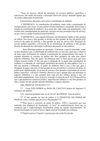 *Taxa de Serviço: advém da utilização de serviços públicos específicos e
indivisíveis, não sendo necessária a utilização efetiva do serviço, bastando apenas que
ele esteja a disposição do particular.
       Características diferentes entre taxas e contribuição de melhoria
        1ª DIFERENÇA: As contribuições de melhoria visam vedar a perpetuação do
enriquecimento sem causa, ou seja, possuí um plus finalístico, um grande motivo para a
criação da contribuição de melhoria. Já as taxas não visão vedar essa perpetuação e sim
receber uma contraprestação do particular, seja por serviços prestados (taxa de serviço),
ou por exercer o poder de polícia (taxa de polícia).
        2ª DIFERENÇA: essa segunda diferença está diretamente ligada ao fato gerador
do tributo. Nas taxas o fato gerador se divide em fato gerador da taxa de polícia (FG:
exercício do poder de polícia), e fato gerador da taxa de serviço (FG. Prestação do
serviço publico específico e divisível). Já na contribuição de melhoria o fato gerador
decorre da obtenção de valorização imobiliária decorrente de obra publica.
           Duas diferenças podem ser apontadas. A primeira, como já informado, reside
no plus finalístico que a contribuição de melhoria tem e a taxa não, qual seja, o objetivo
de atuar como instrumento de vedação à manutenção do enriquecimento sem causa. A
segunda diferença se constata na análise dos fatos geradores de cada uma dessas
espécies tributárias. Não são iguais. Há diferença entre os fatos típicos para que esses
tributos possam incidir. O fato que gera a obrigação de se pagar uma contribuição de
melhoria é a obtenção de valorização imobiliária decorrente de obra pública. Esse é o
fato que permite a tributação. O ganho da melhoria. Não é esse o fato que gera a
obrigação de pagar uma taxa. O fato gerador de taxa de polícia é o exercício do poder de
polícia pela Administração. Já na taxa de serviço o fato gerador é a prestação do serviço
púbico específico e divisível. Portanto, observe-se que o grande traço que distingue as
espécies tributárias é o fato gerador, pois cada um dos tributos possui o seu, em
individual singularidade. Vale, inclusive, remissão à leitura do art.4º do CTN que afirma
que o que determina a natureza jurídica específica dos tributos é o seu fato gerador, ou
seja, a análise do fato gerador permite identificar a espécie tributária.
       OBS: PRESTAR ATENÇÃO!!!!!!!!!
      *** Taxas NÃO PODEM ter BASE DE CÁLCULO própria de Impostos! E
realmente não podem!
       TAL expressa proibição está no art.145,§2º da CRFB/88. Taxa de polícia:
     *** O fato gerador da taxa de polícia é O EXERCÍCIO DO PODER DE
POLÍCIA e não a conduta que provoca a fiscalização!!!!!!!
        ***Para haver o exercício do poder de polícia NÃO é necessário que seja
realizada uma diligência de fiscalização “in locu” no estabelecimento, basta que se
comprove que o órgão/autarquia fiscalizadora esteja em regular funcionamento. Só
haverá fiscalização no local se houver algum sinal de lesividade em evidência.
       ***Sujeito passivo: É quem é a pessoa que está sendo fiscalizada.
 