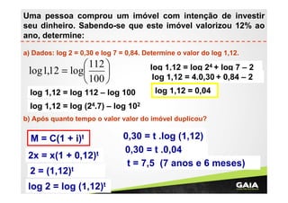 Uma pessoa comprou um imóvel com intenção de investir
seu dinheiro. Sabendo-se que este imóvel valorizou 12% ao
ano, determine:
a) Dados: log 2 = 0,30 e log 7 = 0,84. Determine o valor do log 1,12.

 112 
log 1,12 = log

 100 

log 1,12 = log 24 + log 7 – 2
log 1,12 = 4.0,30 + 0,84 – 2

log 1,12 = log 112 – log 100

log 1,12 = 0,04

log 1,12 = log (24.7) – log 102
b) Após quanto tempo o valor valor do imóvel duplicou?

M = C(1 + i)t
2x = x(1 + 0,12)t
2 = (1,12)t
log 2 = log (1,12)t

0,30 = t .log (1,12)
0,30 = t .0,04
t = 7,5 (7 anos e 6 meses)

 
