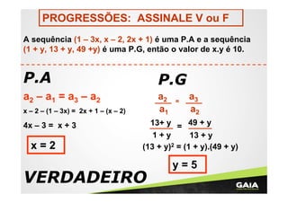 PROGRESSÕES: ASSINALE V ou F
A sequência (1 – 3x, x – 2, 2x + 1) é uma P.A e a sequência
(1 + y, 13 + y, 49 +y) é uma P.G, então o valor de x.y é 10.

P.A

P.G

a2 – a1 = a3 – a2

a2
a1

x – 2 – (1 – 3x) = 2x + 1 – (x – 2)

4x – 3 = x + 3

x=2

=

a3
a2

13+ y = 49 + y
1+y
13 + y
(13 + y)2 = (1 + y).(49 + y)

VERDADEIRO

y=5

 