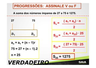 PROGRESSÕES: ASSINALE V ou F
A soma dos números ímpares de 27 a 75 é 1275.
27

75

Sn =

( a1 + an) · n
2

a1

an

S25 =

( a1 + a25) · 25
2

an = a1 + (n – 1)r
75 = 27 + (n – 1).2
n = 25

VERDADEIRO

S25 =

( 27 + 75) · 25
2

S25 = 1275

 