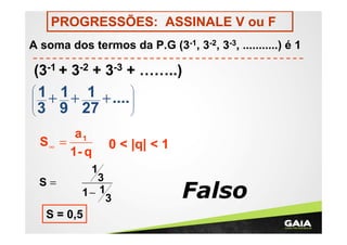 PROGRESSÕES: ASSINALE V ou F
A soma dos termos da P.G (3-1, 3-2, 3-3, ...........) é 1

(3-1 + 3-2 + 3-3 + ……..)
1 1
1 + .... 
 +

+


3 9 27


a1
S∞ =
1- q

0 < |q| < 1

1
3
S=
1− 1
3
S = 0,5

Falso

 