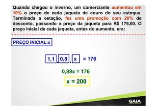Quando chegou o inverno, um comerciante aumentou em
10% o preço de cada jaqueta de couro do seu estoque.
Terminada a estação, fez uma promoção com 20% de
desconto, passando o preço da jaqueta para R$ 176,00. O
preço inicial de cada jaqueta, antes do aumento, era:
PREÇO INICIAL:x

1,1

0,8

x

= 176

0,88x = 176

x = 200

 