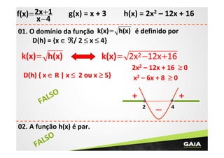f(x) = 2x +1
x −4

g(x) = x + 3

h(x) = 2x2 – 12x + 16

01. O domínio da função k(x) = h(x) é definido por
D(h) = {x ∈ ℜ/ 2 ≤ x ≤ 4}

k(x)= h(x)

k(x) = 2x2 −12x +16

D(h) { x ∈ R | x ≤ 2 ou x ≥ 5}

LSO
FA
02. A função h(x) é par.

SO
AL
F

2x2 – 12x + 16 ≥ 0
x2 – 6x + 8 ≥ 0

+

+
2

_

4

 