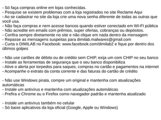 - Só faça compras online em lojas conhecidas.
- Pesquise se existem problemas com a loja registrados no site Reclame Aqui
- Ao se cadastrar no site da loja crie uma nova senha diferente de todas as outras que
você usa.
- Não faça compras e nem acesse bancos quando estiver conectado em WI-FI pública
- Não acredite em emails com prêmios, super ofertas, cobranças ou depósitos.
- Confira sempre diretamente no site e não clique em nada dentro da mensagem
- Repasse as mensagens suspeitas para dimilab.malwares@gmail.com
- Curta o DIMILAB no Facebook: www.facebook.com/dimilab2 e fique por dentro dos
últimos golpes
- Não use cartões de débito ou de crédito sem CHIP, exija um com CHIP no seu banco
- Instale as ferramentas de segurança que o seu banco disponibiliza
- Ative o alerta por torpedos para saques, compras no cartão e pagamentos na internet
- Acompanhe o extrato da conta corrente e das faturas do cartão de crédito
- Não use Windows pirata, compre um original e mantenha com atualizações
automáticas
- Instale um antivírus e mantenha com atualizações automáticas
- Prefira o Chrome ou o Firefox como navegador padrão e mantenha atualizado
- Instale um antivírus também no celular
- Só baixe aplicativos da loja oficial (Google, Apple ou Windows)
 