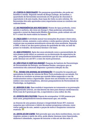 16. CURTA O CHOCOLATE. Em pequenas quantidades, ele pode ser
benéfico à saúde. Segundo estudo do King's College, de Londres, a
quantidade de flavonóides encontrada em 50 gramas de chocolate é
equivalente à de seis maçãs, duas taças de vinho ou sete cebolas. Os
flavonóides têm sido apontados como importantes armas no combate aos
radicais livres.
17. DE PREFERÊNCIA AOS PESCADOS. Peixes de água profunda, como
salmão e anchova, são ricos em ômega 3. Esse poderoso antioxidante,
segundo o jornal da Associação Médica Americana, pode reduzir em até
81% o risco de morte súbita no homem.
18. FAÇA SEXO.A atividade sexual traz sensações de prazer e bem-estar,
combate o stress, aumenta a auto-estima e ainda queima calorias. Estudos
mostram que as pessoas sexualmente ativas são mais saudáveis. Segundo
a OMS, o sexo é um dos quatro pilares da qualidade de vida, ao lado do
prazer no trabalho, da harmonia familiar e do lazer.
19. SEJA OTIMISTA. Após dez anos estudando como a personalidade de
uma pessoa pode influir no aumento ou na diminuição da expectativa de
vida, pesquisadores holandeses concluíram que ter uma atitude positiva
pode diminuir em até 55% o risco de morte prematura.
20. NÃO PULE O CAFÉ-DA-MANHÃ. Pesquisa do Instituto de Gerontologia
da Universidade da Geórgia, nos Estados Unidos, averiguou que os
centenários não costumam dispensar a primeira refeição do dia.
21. TENHA UM ANIMAL DE ESTIMAÇÃO. O conselho foi seguido por
operadores da bolsa de valores de Nova York,avaliados em um estudo. Foi
tão eficaz no combate ao stress que metade deles suspendeu o uso de
medicamentos contra a hipertensão. Quem tem um bichinho em casa vai ao
médico com menor freqüência, afirmam pesquisadores da Universidade de
Cambridge, na Inglaterra.
22. REDUZA O SAL. Essa medida é importante no tratamento e na prevenção
da hipertensão arterial, um dos fatores de risco para doença cardiovascular.
Evite mais de 6 gramas por dia, o equivalente a uma colher de chá.
23. INVISTA EM CULTURA. Depois de acompanhar 12 000 pessoas por
nove anos, pesquisadores suecos observaram que, em média,
as chances de uma pessoa alcançar a longevidade foram 36% maiores
naquelas que cultivavam o hábito de realizar programas culturais, como
visitar galerias de arte, assistir a peças de teatro e freqüentar concertos
musicais.
24. SINTA-SE EM CAPRI. Está provado que uma dieta mediterrânea, rica em
vegetais, peixes e azeite de oliva, pode afastar doenças como hipertensão,
diabetes e obesidade, capazes de encurtar a vida em até dez anos. A
 