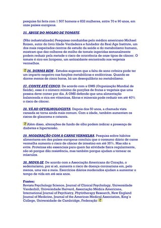 pesquisa foi feita com 1 507 homens e 832 mulheres, entre 70 e 90 anos, em
onze países europeus.
25. ABUSE DO MOLHO DE TOMATE.
(Não industrializado) Pesquisas conduzidas pelo médico americano Michael
Roizen, autor do livro Idade Verdadeira e fundador do Real Age Institute, um
dos mais respeitados centros de estudo da saúde e do metabolismo humano,
mostram que dez colheres de molho de tomate ingeridas semanalmente
podem reduzir pela metade o risco de ocorrência de onze tipos de câncer. O
tomate é rico em licopeno, um antioxidante encontrado nos vegetais
vermelhos.
26. DURMA BEM . Estudos sugerem que a falta de sono crônica pode ter
um impacto negativo nas funções metabólicas e endócrinas. Quando se
dorme menos de cinco horas, há um desequilíbrio no metabolismo.
27. CONTE ATÉ CINCO. De acordo com a OMS (Organização Mundial de
Saúde), esse é o número mínimo de porções de frutas e vegetais que uma
pessoa deve comer por dia. A OMS defende que uma alimentação
balanceada e rica em vitaminas, fibras e minerais pode reduzir em até 40%
o risco de câncer.
28. VÁ AO OFTALMOLOGISTA. Depois dos 50 anos, a chamada vista
cansada se torna ainda mais comum. Com a idade, também aumentam os
riscos de glaucoma e catarata.
Além disso, alterações de fundo de olho podem indicar a presença de
diabetes e hipertensão.
29. MODERAÇÃO COM A CARNE VERMELHA. Pesquisa sobre hábitos
alimentares em dez países europeus concluiu que o consumo diário de carne
vermelha aumenta o risco de câncer de intestino em até 35%. Mas não a
evite. Proteínas são essenciais para quem faz atividade física regularmente,
não só porque dão resistência, mas também porque ajudam a tornear os
músculos.
30. MOVA-SE. De acordo com a Associação Americana do Coração, o
sedentarismo, por si só, aumenta o risco de doença coronariana em, pelo
menos, uma vez e meia. Exercícios diários moderados ajudam a aumentar o
tempo de vida em até seis anos.
Fontes:
Revista Psychology Science, Journal of Clinical Psychology, Universidade
Vanderbilt, Universidade Harvard, Associação Médica Americana,
International Journal of Psychiatry, Phytotherapy Research, New England
Journal of Medicine, Journal of the American Medical Association, King´s
College, Universidade de Cambridge, Federação
 