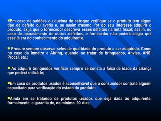 Em caso de saldões ou queima de estoque verifique se o produto tem algum tipo de defeito ou avaria e, se assim mesmo, for do seu interesse adquirir o produto, exija que o fornecedor descreva esses defeitos na nota fiscal; assim, no caso de aparecimento de outros defeitos, o fornecedor não poderá alegar que esse já era do conhecimento do adquirente.   Procure sempre observar selos de qualidade do produto a ser adquirido. Como no caso da Inmetro e Abrinq, quando se tratar de brinquedos, Anvisa, ANS, Procel, etc.;   Ao adquirir brinquedos verificar sempre se consta a faixa de idade da criança que poderá utilizá-lo;   Em caso de produtos usados é aconselhável que o consumidor contrate alguém capacitado para verificação do estado do produto;   Ainda em se tratando de produtos usados que seja dada ao adquirente, formalmente, a garantia de, no mínimo, 90 dias; 