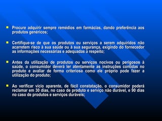 Procure adquirir sempre remédios em farmácias, dando preferência aos produtos genéricos; Certifique-se de que os produtos ou serviços a serem adquiridos não acarretem risco à sua saúde ou à sua segurança, exigindo do fornecedor as informações necessárias e adequadas a respeito; Antes da utilização de produtos ou serviços nocivos ou perigosos à saúde, o consumidor deverá ler atentamente as instruções contidas no produto e avaliar de forma criteriosa como ele próprio pode fazer a utilização do produto; Ao verificar vício aparente, de fácil constatação, o consumidor poderá reclamar em 30 dias, no caso de produto e serviço não durável, e 90 dias no caso de produtos e serviços duráveis; 