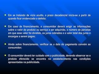 Em se tratando de vício oculto, o prazo decadencial inicia-se a partir de quando ficar evidenciado o defeito;   Em caso de financiamento, o consumidor deverá exigir as informações sobre o valor do produto ou serviço a ser adquirido, o número de parcelas em que esse valor foi dividido, os juros cobrados e o valor total dos juros e encargos a serem pagos;   Ainda sobre financiamento, verificar se a data do pagamento convém ao consumidor; O consumidor deverá ter cuidado com a publicidade, devendo observar se o produto oferecido se encontra no estabelecimento nas condições apresentadas na publicidade. 