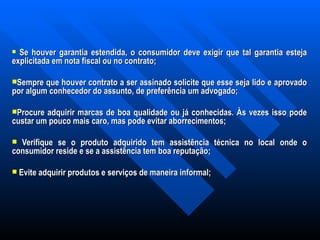 Se houver garantia estendida, o consumidor deve exigir que tal garantia esteja explicitada em nota fiscal ou no contrato; Sempre que houver contrato a ser assinado solicite que esse seja lido e aprovado por algum conhecedor do assunto, de preferência um advogado;    Procure adquirir marcas de boa qualidade ou já conhecidas. Às vezes isso pode custar um pouco mais caro, mas pode evitar aborrecimentos; Verifique se o produto adquirido tem assistência técnica no local onde o consumidor reside e se a assistência tem boa reputação;   Evite adquirir produtos e serviços de maneira informal;     