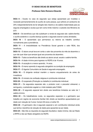 51 BOAS DICAS DE BENEFÍCIOS
Professor Ítalo Romano Eduardo
DICA 8 – Exceto no caso do segurado que esteja aposentado por invalidez e
necessite permanentemente do auxílio de outra pessoa, que sofrerá um acréscimo de
25% independentemente de ter atingido teto máximo e do salário-maternidade para as
seguras empregada e avulsa que tem como limite máximo o subsídio dos Ministros do
STF.
DICA 9 – Os benefícios que não substituem a renda do segurado são: salário-família;
o auxílio-acidente e o auxílio-doença quando o segurado exercer outras atividades.
DICA 10 – O aposentado que permanece ou retorna ao trabalho contribui
normalmente para a previdência.
DICA 11 – A irredutibilidade na Previdência Social garante o valor REAL dos
benefícios.
DICA 12 – O abono anual leva em conta o valor dos proventos do mês de dezembro o
que não quer dizer que sempre igual aos proventos de dezembro.
DICA 13 – Todos os benefícios dão direito ao abono anual, exceto o salário-família.
DICA 14 – A idade mínima para ingresso no RGPS é de 16 anos.
DICA 15 – A exceção é o menor aprendiz, 14 anos.
DICA 16 – O menor aprendiz é segurado obrigatório na condição de empregado.
DICA 17 – O Agente Comunitário de Saúde é segurado empregado.
DICA 18 – O dirigente sindical mantém o mesmo enquadramento de antes da
investidura.
DICA 19 – O ministro de confissão religiosa é contribuinte individual.
DICA 20 – O cooperado (Produção ou trabalho) é contribuinte individual.
DICA 21 – Os segurados especiais são: o produtor rural, o pescador artesanal, o
seringueiro, o extrativista vegetal e o índio tutelado pela FUNAI.
DICA 22 – O segurado especial tem direito aos benefícios limitados ao valor de 1
salário-mínimo.
DICA 23 – Os trabalhadores rurais, os segurados especiais e o garimpeiro que
trabalhe em regime de economia familiar têm direito ao benefício aposentadoria por
idade com redução de 5 anos: homem 60 anos e mulher 55.
DICA 24 – O garimpeiro não é segurado especial e sim contribuinte individual ainda
que tenha o benefício de redução de idade para aposentar-se por idade.
DICA 25 – São três os requisitos do segurado facultativo: idade mínima; não ser filiado
a RPPS e não ser filiado obrigatório do RGPS.
www.companhiadosconcursos.com.br 3
 