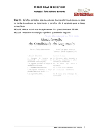51 BOAS DICAS DE BENEFÍCIOS
Professor Ítalo Romano Eduardo
Dica 28 – Benefício concedido aos dependentes de uma determinada classe, no caso
de perda da qualidade de dependente, o benefício não é transferido para a classe
subseqüente.
DICA 29 – Perde a qualidade de dependente o filho quando completar 21 anos.
DICA 30 – Prazos de manutenção e perda da qualidade de segurado.
ManutenManutenççãoão
da Qualidade de Seguradoda Qualidade de Segurado
Direito Previdenciário - Prof. Ítalo
AtAtéé 6 meses, ap6 meses, apóós a cessas a cessaçção dasão das
contribuicontribuiçções.ões.
6. O segurado facultativo.6. O segurado facultativo.
AtAtéé 3 meses, ap3 meses, apóós o licenciamento.s o licenciamento.5. O segurado incorporado5. O segurado incorporado ààs Fors Forççasas
Armadas para prestar serviArmadas para prestar serviçço militar.o militar.
AtAtéé 12 meses, ap12 meses, apóós o livramento.s o livramento.4. O segurado detido ou recluso.4. O segurado detido ou recluso.
AtAtéé 12 meses, ap12 meses, apóós cessar as cessar a
segregasegregaçção.ão.
3. O segurado acometido de doen3. O segurado acometido de doençça dea de
segregasegregaçção compulsão compulsóória.ria.
AtAtéé 12 meses, ap12 meses, apóós a cessas a cessaçção deão de
benefbenefíício por incapacidade ou apcio por incapacidade ou apóós as a
cessacessaçção das contribuião das contribuiçções.ões.
2. Cessa2. Cessaçção do benefão do benefíício porcio por
incapacidade e cessaincapacidade e cessaçção dasão das
contribuicontribuiçções (desempregado).ões (desempregado).
Sem limite de prazo.Sem limite de prazo.1. Em gozo de benef1. Em gozo de benefííciocio
PRAZO DE MANUTENPRAZO DE MANUTENÇÇÃOÃO
DA QUALIDADE DE SEGURADODA QUALIDADE DE SEGURADO
SITUASITUAÇÇÃO DO SEGURADOÃO DO SEGURADO
www.companhiadosconcursos.com.br 5
 