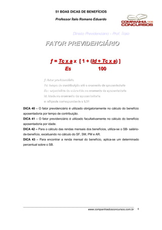 51 BOAS DICAS DE BENEFÍCIOS
Professor Ítalo Romano Eduardo
FATOR PREVIDENCIFATOR PREVIDENCIÁÁRIORIO
Direito Previdenciário - Prof. Ítalo
ƒƒ == TcTc xx aa x [ 1 + (x [ 1 + (IdId ++ TcTc xx aa) ]) ]
EsEs 100100
ƒƒ:: fatorfator previdenciprevidenciááriorio
TcTc:: tempo detempo de contribuicontribuiççãoão atatéé oo momentomomento dada aposentadoriaaposentadoria
EsEs :: expectativaexpectativa dede sobrevidasobrevida nono momentomomento dada aposentadoriaaposentadoria
Id:Id: idadeidade nono momentomomento dada aposentadoriaaposentadoria
aa:: alalííquotaquota correspondentecorrespondente a 0,31a 0,31
DICA 40 – O fator previdenciário é utilizado obrigatoriamente no cálculo do benefício
aposentadoria por tempo de contribuição.
DICA 41 – O fator previdenciário é utilizado facultativamente no cálculo do benefício
aposentadoria por idade.
DICA 42 – Para o cálculo das rendas mensais dos benefícios, utiliza-se o SB- salário-
de-benefício, excetuando no cálculo do SF, SM, PM e AR.
DICA 43 – Para encontrar a renda mensal do benefício, aplica-se um determinado
percentual sobre o SB.
www.companhiadosconcursos.com.br 8
 