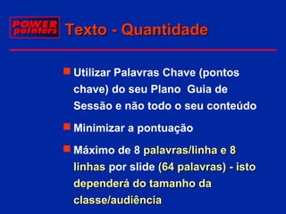 Texto - Quantidade
 Utilizar Palavras Chave (pontos
chave) do seu Plano Guia de
Sessão e não todo o seu conteúdo
 Minimizar a pontuação
 Máximo de 8 palavras/linha e 8
linhas por slide (64 palavras) - isto
dependerá do tamanho da
classe/audiência

 