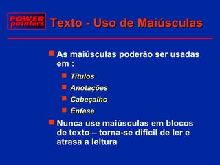 Texto - Uso de Maiúsculas
 As maiúsculas poderão ser usadas
em :
 Títulos
 Anotações
 Cabeçalho
 Ênfase

 Nunca use maiúsculas em blocos
de texto – torna-se difícil de ler e
atrasa a leitura

 