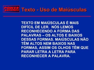 Texto - Uso de Maiúsculas
 TEXTO EM MAIÚSCULAS É MAIS
DIFÍCIL DE LER. NÓS LEMOS
RECONHECENDO A FORMA DAS
PALAVRAS – OS ALTOS E BAIXOS
DESSAS FORMAS. MAIÚSCULAS NÃO
TÊM ALTOS NEM BAIXOS NAS
FORMAS, ASSIM OS OLHOS TÊM QUE
PARAR LETRA A LETRA PARA
RECONHECER A PALAVRA.

 