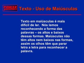 Texto - Uso de Maiúsculas
 Texto em maiúsculas é mais
difícil de ler. Nós lemos
reconhecendo a forma das
palavras – os altos e baixos
dessas formas. Maiúsculas não
têm altos nem baixos nas formas,
assim os olhos têm que parar
letra a letra para reconhecer a
palavra.

 